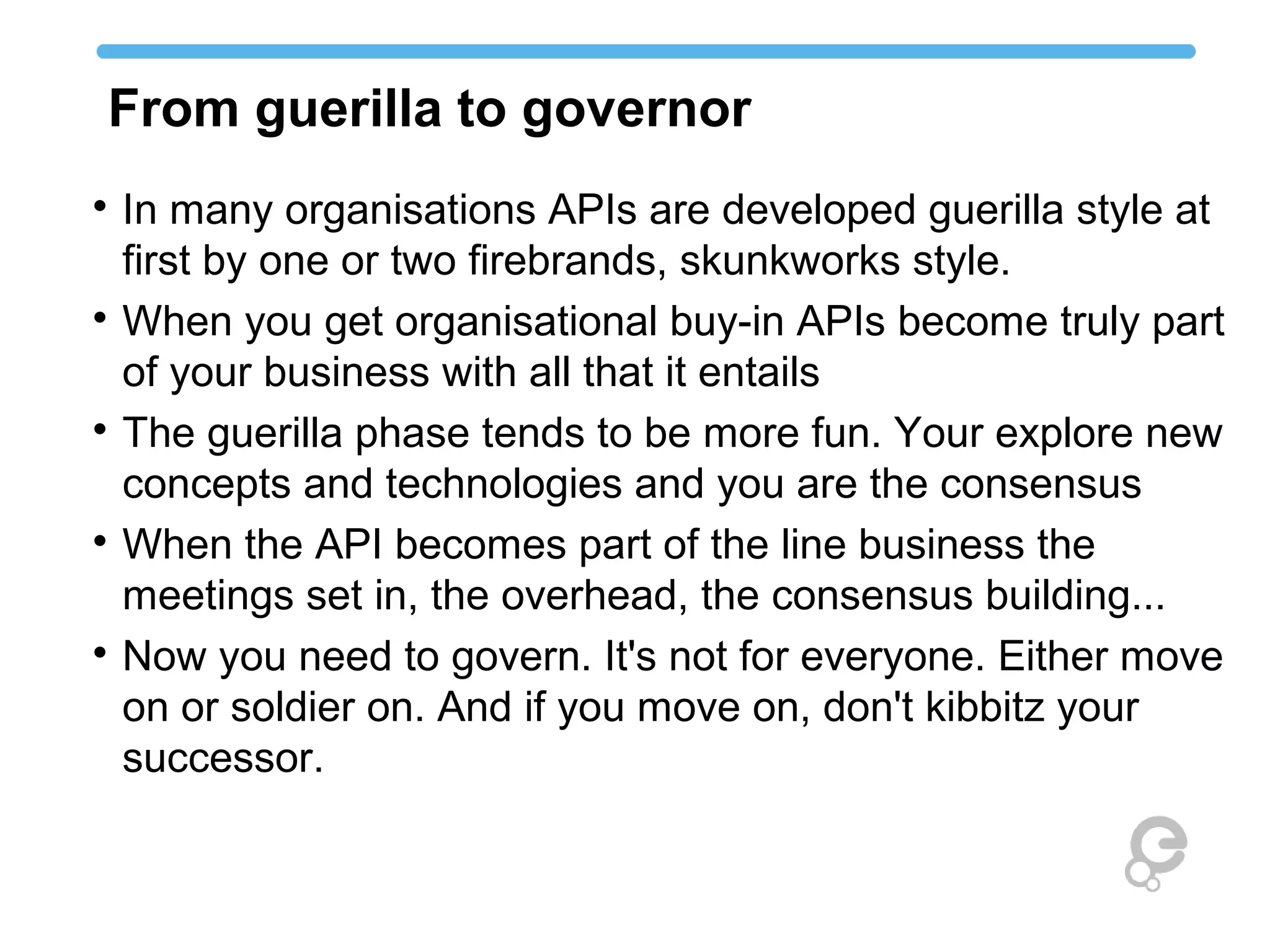 From guerilla to governor

In many organisations APIs are developed guerilla style at
first by one or two firebrands, skunkworks style.

When you get organisational buy-in APIs become truly part
of your business with all that it entails

The guerilla phase tends to be more fun. Your explore new
concepts and technologies and you are the consensus

When the API becomes part of the line business the
meetings set in, the overhead, the consensus building...

Now you need to govern. It's not for everyone. Either move
on or soldier on. And if you move on, don't kibbitz your
successor.
 