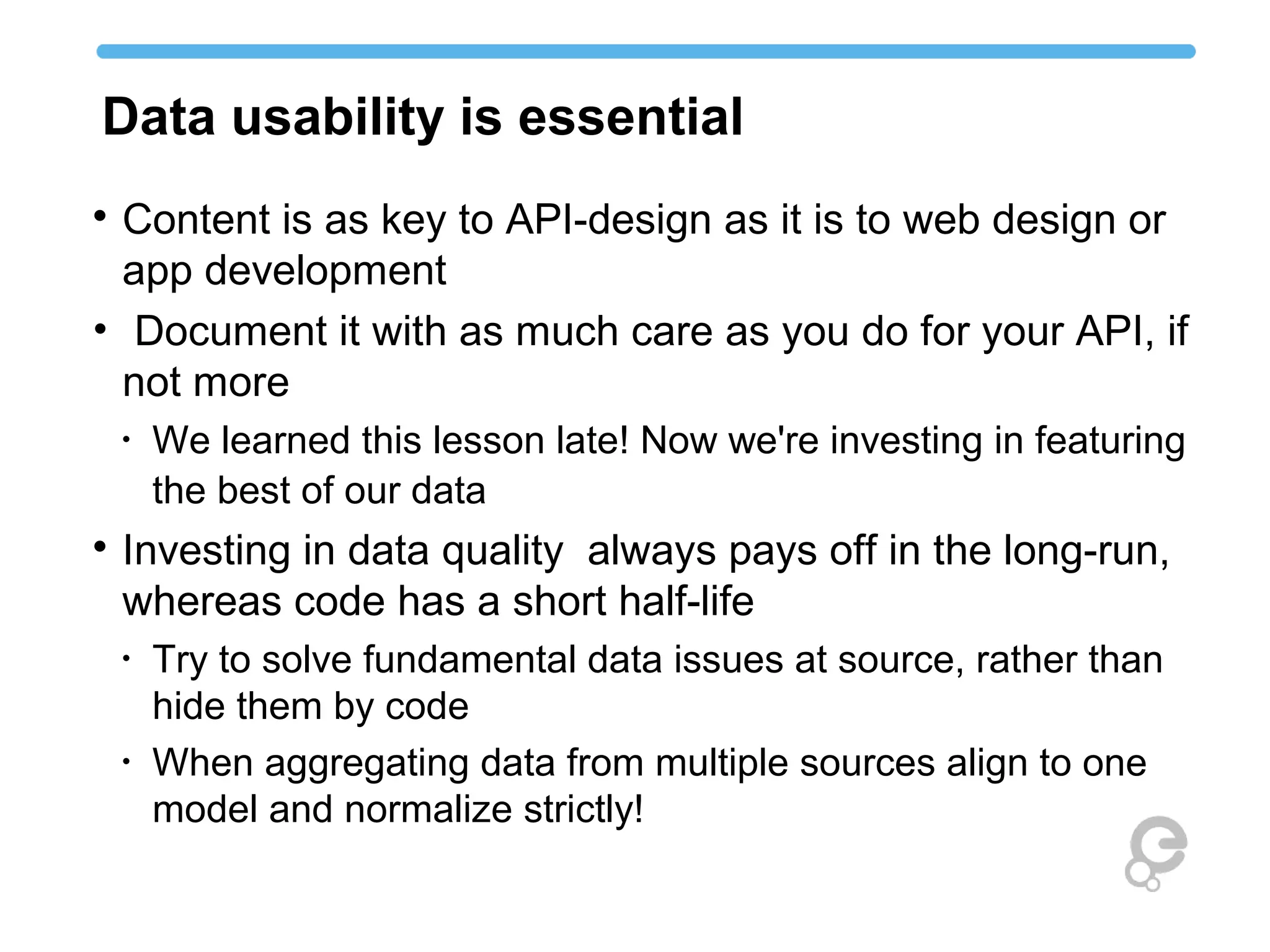 Data usability is essential

Content is as key to API-design as it is to web design or
app development
• Document it with as much care as you do for your API, if
not more
•
We learned this lesson late! Now we're investing in featuring
the best of our data

Investing in data quality always pays off in the long-run,
whereas code has a short half-life
•
Try to solve fundamental data issues at source, rather than
hide them by code
•
When aggregating data from multiple sources align to one
model and normalize strictly!
 