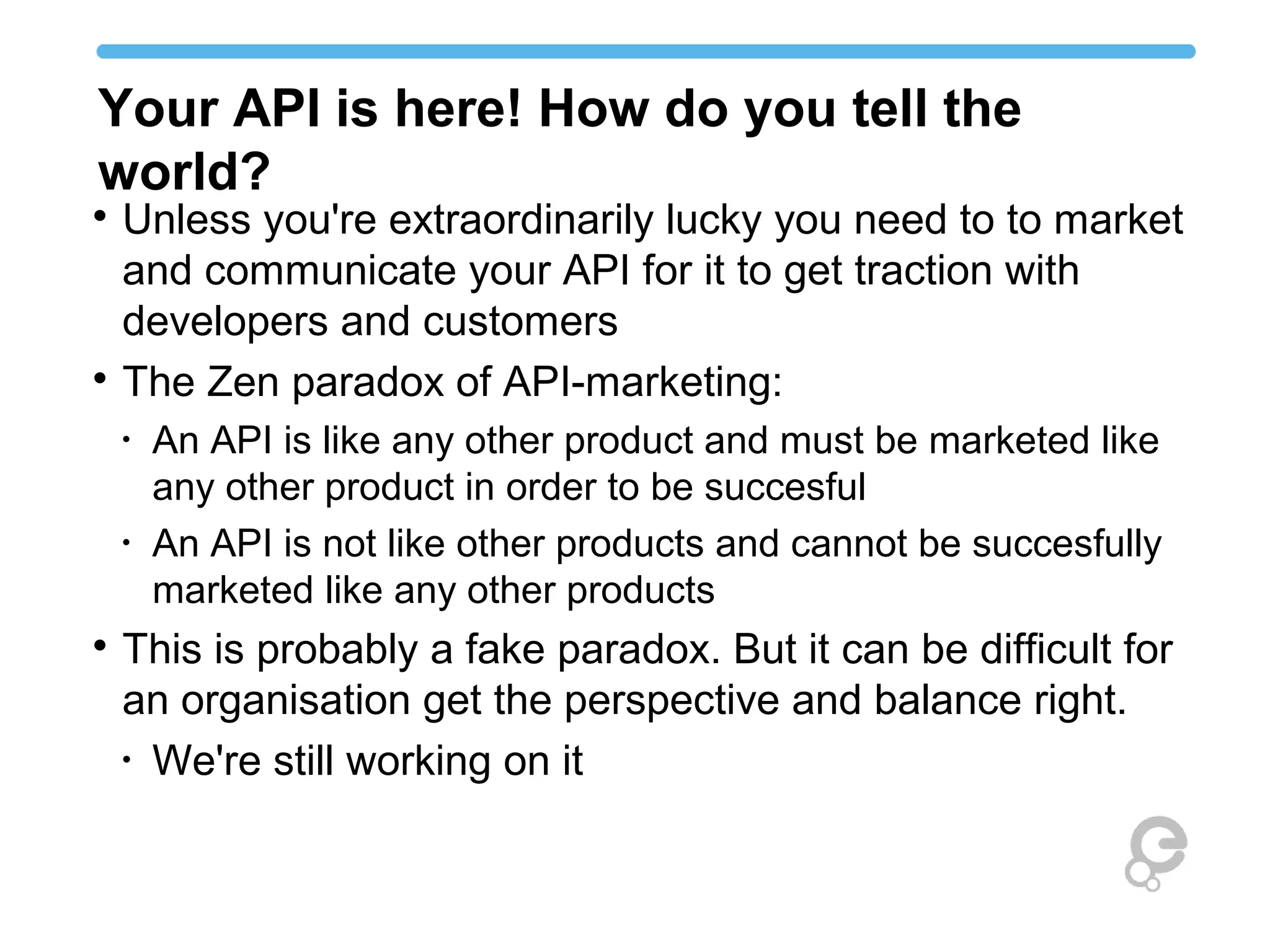 Your API is here! How do you tell the
world?

Unless you're extraordinarily lucky you need to to market
and communicate your API for it to get traction with
developers and customers

The Zen paradox of API-marketing:
•
An API is like any other product and must be marketed like
any other product in order to be succesful
•
An API is not like other products and cannot be succesfully
marketed like any other products

This is probably a fake paradox. But it can be difficult for
an organisation get the perspective and balance right.
•
We're still working on it
 