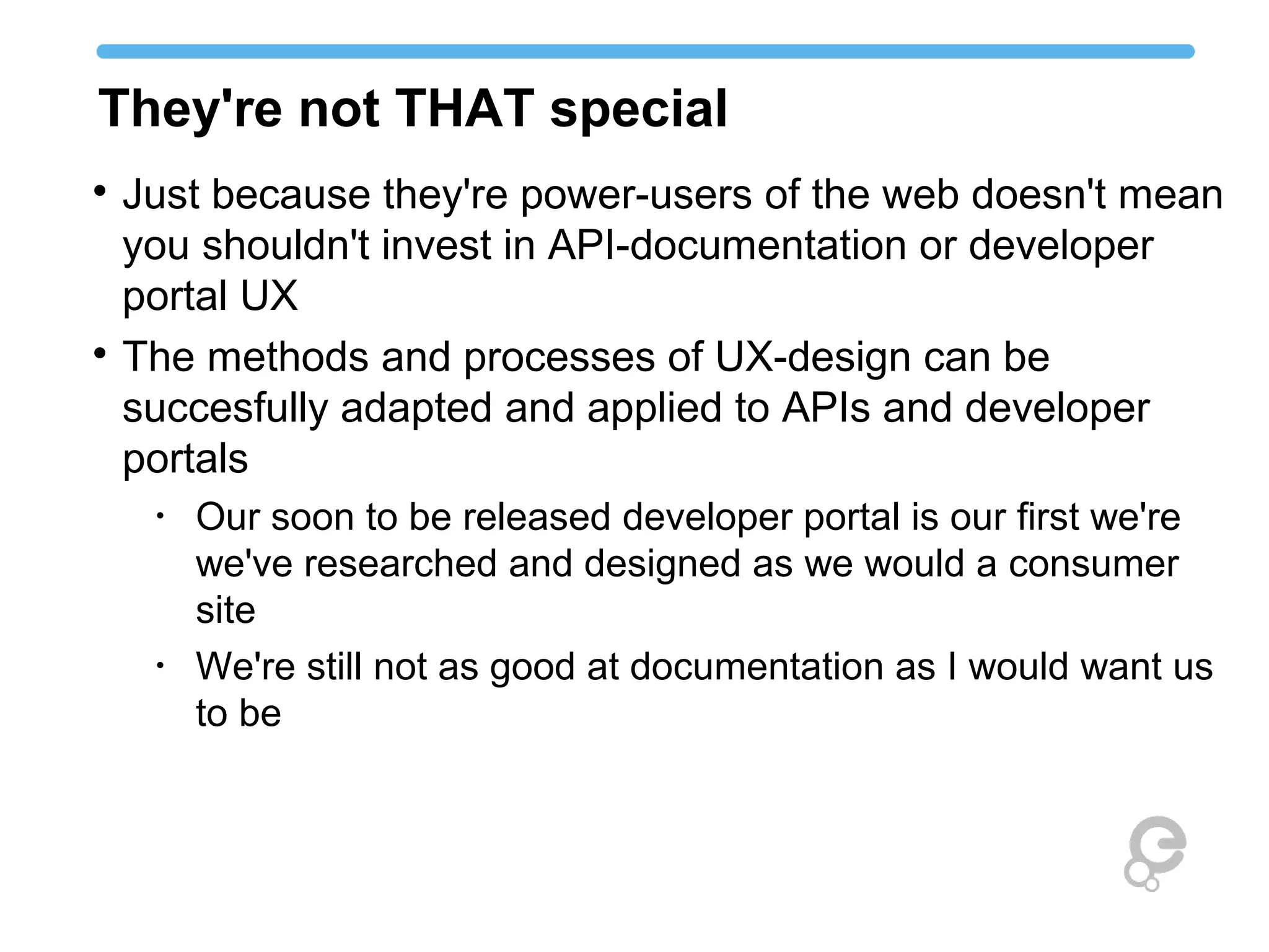 They're not THAT special

Just because they're power-users of the web doesn't mean
you shouldn't invest in API-documentation or developer
portal UX

The methods and processes of UX-design can be
succesfully adapted and applied to APIs and developer
portals
•
Our soon to be released developer portal is our first we're
we've researched and designed as we would a consumer
site
•
We're still not as good at documentation as I would want us
to be
 