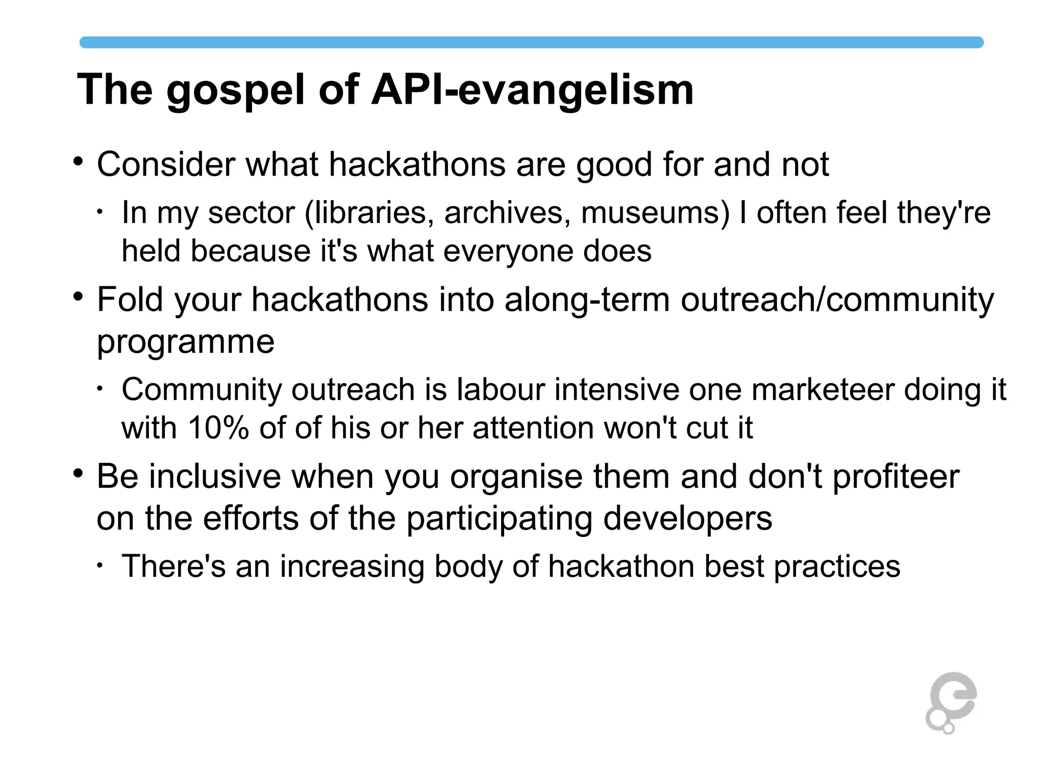 The gospel of API-evangelism

Consider what hackathons are good for and not
•
In my sector (libraries, archives, museums) I often feel they're
held because it's what everyone does

Fold your hackathons into along-term outreach/community
programme
•
Community outreach is labour intensive one marketeer doing it
with 10% of of his or her attention won't cut it

Be inclusive when you organise them and don't profiteer
on the efforts of the participating developers
•
There's an increasing body of hackathon best practices
 