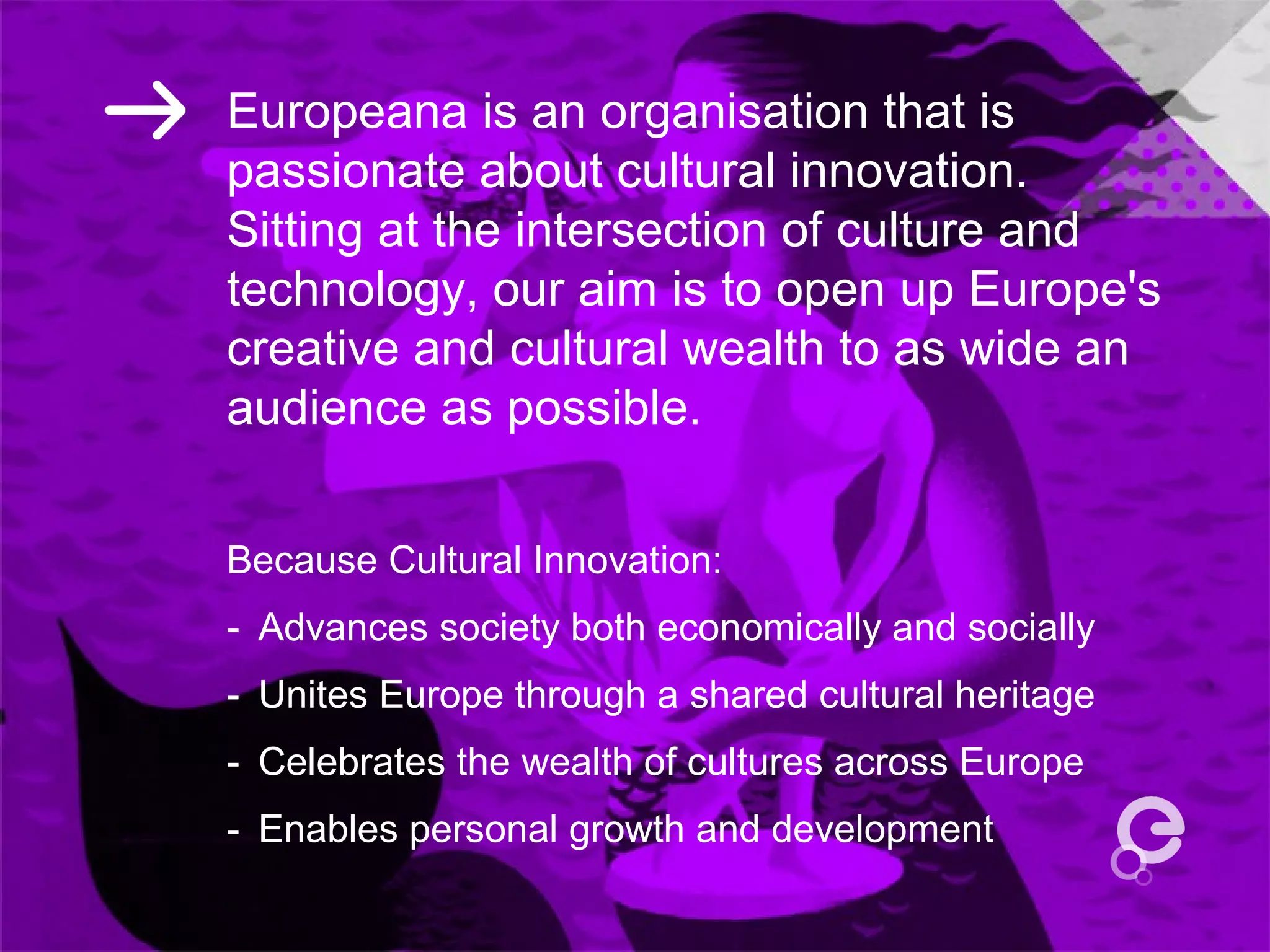 Europeana is an organisation that is
passionate about cultural innovation.
Sitting at the intersection of culture and
technology, our aim is to open up Europe's
creative and cultural wealth to as wide an
audience as possible.
Because Cultural Innovation:
- Advances society both economically and socially 
- Unites Europe through a shared cultural heritage 
- Celebrates the wealth of cultures across Europe 
- Enables personal growth and development 
 