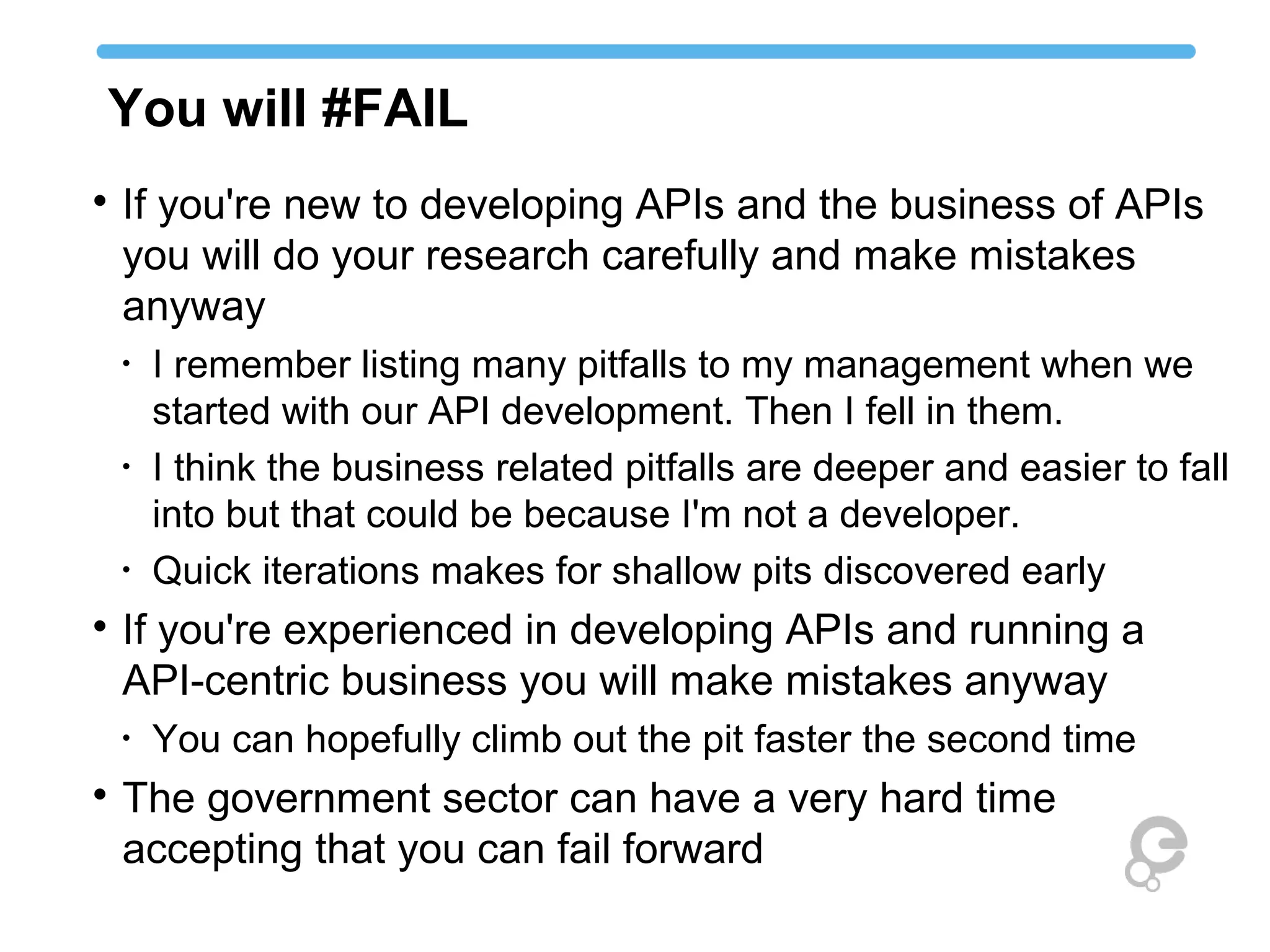 You will #FAIL

If you're new to developing APIs and the business of APIs
you will do your research carefully and make mistakes
anyway
•
I remember listing many pitfalls to my management when we
started with our API development. Then I fell in them.
•
I think the business related pitfalls are deeper and easier to fall
into but that could be because I'm not a developer.
•
Quick iterations makes for shallow pits discovered early

If you're experienced in developing APIs and running a
API-centric business you will make mistakes anyway
•
You can hopefully climb out the pit faster the second time

The government sector can have a very hard time
accepting that you can fail forward
 