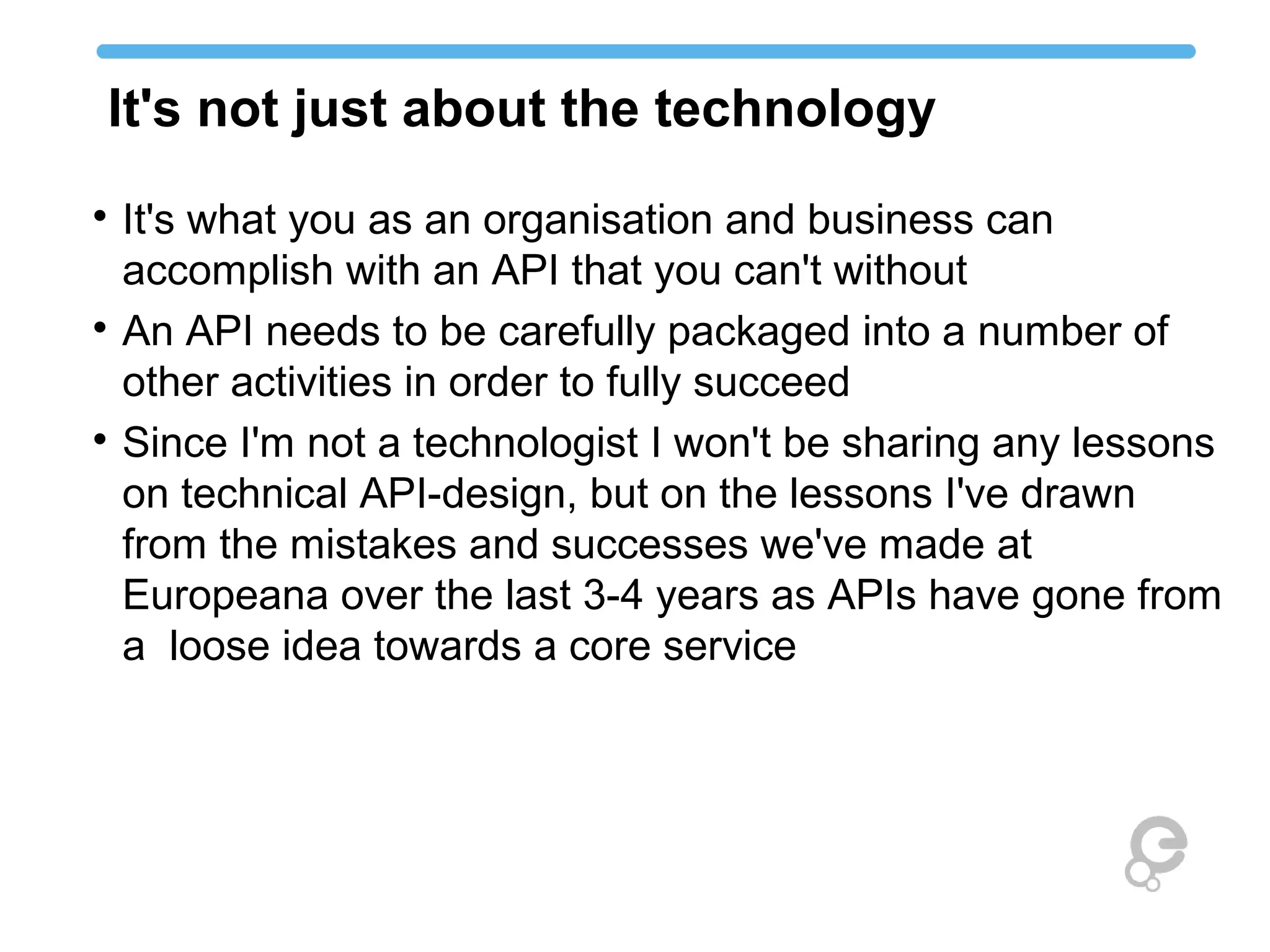 It's not just about the technology

It's what you as an organisation and business can
accomplish with an API that you can't without

An API needs to be carefully packaged into a number of
other activities in order to fully succeed

Since I'm not a technologist I won't be sharing any lessons
on technical API-design, but on the lessons I've drawn
from the mistakes and successes we've made at
Europeana over the last 3-4 years as APIs have gone from
a loose idea towards a core service
 