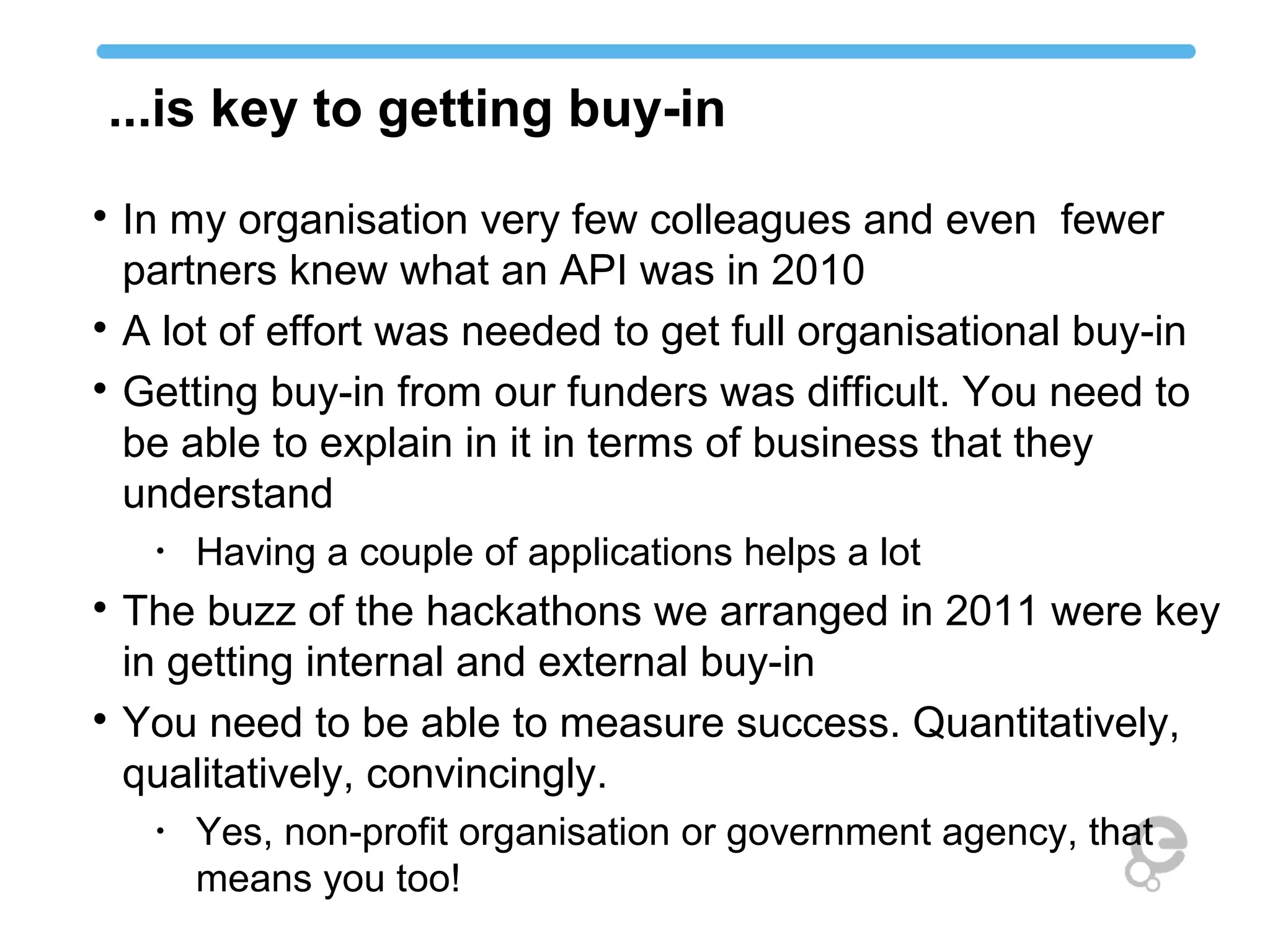 ...is key to getting buy-in

In my organisation very few colleagues and even fewer
partners knew what an API was in 2010

A lot of effort was needed to get full organisational buy-in

Getting buy-in from our funders was difficult. You need to
be able to explain in it in terms of business that they
understand
•
Having a couple of applications helps a lot

The buzz of the hackathons we arranged in 2011 were key
in getting internal and external buy-in

You need to be able to measure success. Quantitatively,
qualitatively, convincingly.
•
Yes, non-profit organisation or government agency, that
means you too!
 