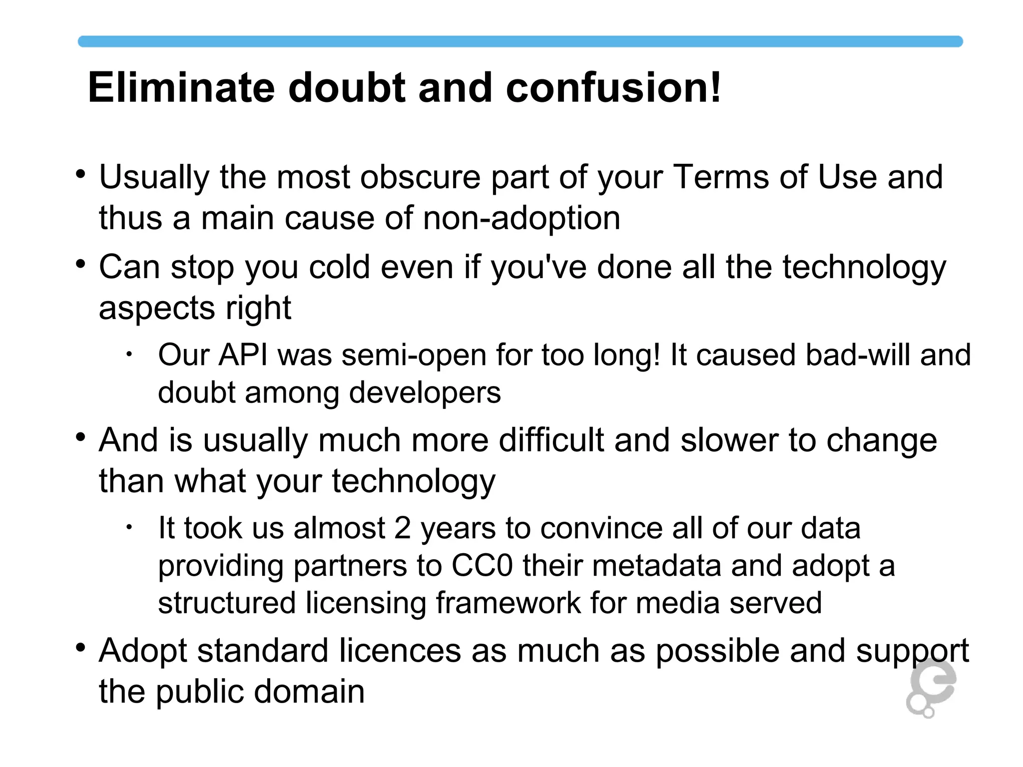 Eliminate doubt and confusion!

Usually the most obscure part of your Terms of Use and
thus a main cause of non-adoption

Can stop you cold even if you've done all the technology
aspects right
•
Our API was semi-open for too long! It caused bad-will and
doubt among developers

And is usually much more difficult and slower to change
than what your technology
•
It took us almost 2 years to convince all of our data
providing partners to CC0 their metadata and adopt a
structured licensing framework for media served

Adopt standard licences as much as possible and support
the public domain
 