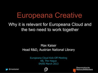 Europeana Creative
Why it is relevant for Europeana Cloud and
       the two need to work together


                        Max Kaiser
             Head R&D, Austrian National Library

                  Europeana Cloud Kick-Off Meeting
                          KB, The Hague
                         04/05 March 2013

@maxkaiser
 