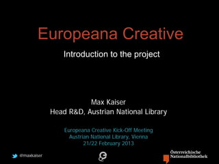 Europeana Creative
                 Introduction to the project




                        Max Kaiser
             Head R&D, Austrian National Library

                 Europeana Creative Kick-Off Meeting
                   Austrian National Library, Vienna
                         21/22 February 2013

@maxkaiser
 