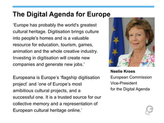 The Digital Agenda for Europe
‘Europe has probably the world's greatest
cultural heritage. Digitisation brings culture
into people's homes and is a valuable
resource for education, tourism, games,
animation and the whole creative industry.
Investing in digitisation will create new
companies and generate new jobs.’
Europeana is Europe’s ‘flagship digitisation
project’ and ‘one of Europe’s most
amibitious cultural projects, and a
successful one. It is a trusted source for our
collective memory and a representation of
European cultural heritage online.’
Neelie Kroes
European Commission
Vice-President
for the Digital Agenda
 