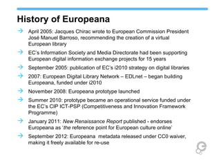 History of Europeana
 April 2005: Jacques Chirac wrote to European Commission President
José Manuel Barroso, recommending the creation of a virtual
European library
 EC’s Information Society and Media Directorate had been supporting
European digital information exchange projects for 15 years
 September 2005: publication of EC’s i2010 strategy on digital libraries
 2007: European Digital Library Network – EDLnet – began building
Europeana, funded under i2010
 November 2008: Europeana prototype launched
 Summer 2010: prototype became an operational service funded under
the EC’s CIP ICT-PSP (Competitiveness and Innovation Framework
Programme)
 January 2011: New Renaissance Report published - endorses
Europeana as ‘the reference point for European culture online’
 September 2012: Europeana metadata released under CC0 waiver,
making it freely available for re-use
 