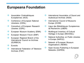 Europeana Foundation
 Association Cinémathèques
Européennes (ACE)
 Conference of European National
Librarians (CENL)
 Consortium of European Research
Libraries (CERL)
 European Museum Academy (EMA)
 European Museum Forum (EMF)
 European Regional Branch of the
International Council on Archives
(EURBICA)
 Euroclio
 International Federation of Television
Archives (FIAT)
 International Association of Sound and
Audiovisual Archives (IASA)
 International Council of Museums
Europe (ICOM)
 Ligue des Bibliothèques Européennes
de Recherche (LIBER)
 Multilingual Inventory of Cultural
Heritage in Europe (MICHAEL)
 National Authorities on Public Libraries
in Europe (NAPLE)
 Network of European Museum
Organisations (NEMO)
 Open Access Publishing in European
Networks (OAPEN)
 