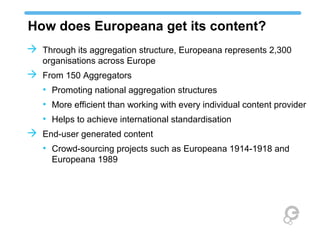 How does Europeana get its content?
 Through its aggregation structure, Europeana represents 2,300
organisations across Europe
 From 150 Aggregators
• Promoting national aggregation structures
• More efficient than working with every individual content provider
• Helps to achieve international standardisation
 End-user generated content
• Crowd-sourcing projects such as Europeana 1914-1918 and
Europeana 1989
 