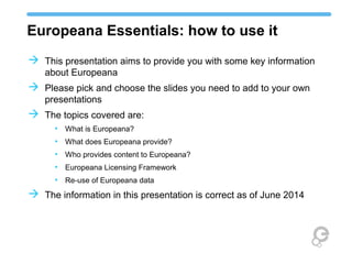 Europeana Essentials: how to use it
 This presentation aims to provide you with some key
information about Europeana
 Please pick and choose the slides you need to add to your
own presentations
 The topics covered are:
• What is Europeana?
• What does Europeana provide?
• Who provides content to Europeana?
• Europeana Licensing Framework
• Re-use of Europeana data
 The information in this presentation is correct as of April 2014
 