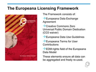 The Europeana Licensing Framework
The Framework consists of:
 Europeana Data Exchange
Agreement
 Creative Commons Zero
Universal Public Domain
Dedication (CC0 waiver)
 Europeana Data Use Guidelines
 Europeana Terms for User
Contributions
 EDM:rights field of the
Europeana Data Model
These elements ensure all data can
be aggregated and freely re-used.
 
