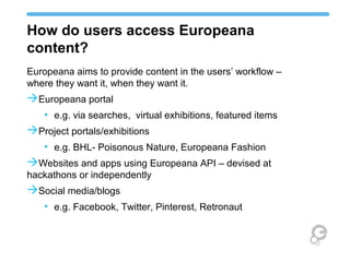 How do users access Europeana
content?
Europeana aims to provide content in the users’ workflow –
where they want it, when they want it.
 Europeana portal
• e.g. via searches, virtual exhibitions, featured items
 Project portals/exhibitions
• e.g. BHL- Poisonous Nature, Europeana Fashion
 Websites and apps using Europeana API – devised at
hackathons or independently
 Social media/blogs
• e.g. Facebook, Twitter, Pinterest, Retronaut
 