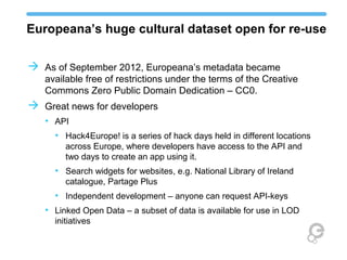 Europeana’s huge cultural dataset open for re-use
 As of September 2012, Europeana’s metadata became
available free of restrictions under the terms of the Creative
Commons Zero Public Domain Dedication – CC0.
 Great news for developers
• API
• Hack4Europe! is a series of hack days held in different
locations across Europe, where developers have access to the
API and two days to create an app using it.
• Search widgets for websites, e.g. National Library of Ireland
catalogue, Partage Plus
• Independent development – anyone can request API-keys
• Linked Open Data – a subset of data is available for use in LOD
initiatives
 