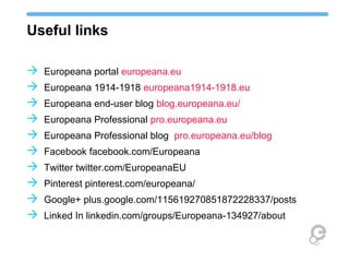 Useful links
 Europeana portal europeana.eu
 Europeana 1914-1918 europeana1914-1918.eu
 Europeana end-user blog blog.europeana.eu/
 Europeana Professional pro.europeana.eu
 Europeana Professional blog pro.europeana.eu/blog
 Facebook facebook.com/Europeana
 Twitter twitter.com/EuropeanaEU
 Pinterest pinterest.com/europeana/
 Google+ plus.google.com/115619270851872228337/posts
 Linked In linkedin.com/groups/Europeana-134927/about
 