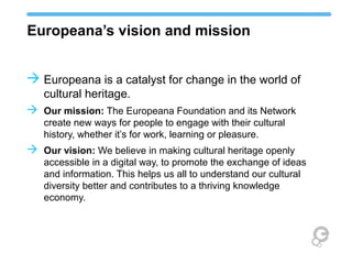 Europeana’s vision and mission
 Europeana is a catalyst for change in the world of
cultural heritage.
 Our mission: The Europeana Foundation and its Network
create new ways for people to engage with their cultural
history, whether it’s for work, learning or pleasure.
 Our vision: We believe in making cultural heritage openly
accessible in a digital way, to promote the exchange of ideas
and information. This helps us all to understand our cultural
diversity better and contributes to a thriving knowledge
economy.
 