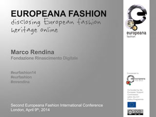 EUROPEANA FASHION
disclosing European fashion
heritage online
Marco Rendina
Fondazione Rinascimento Digitale
#eurfashion14
#eurfashion
#mrendina
Second Europeana Fashion International Conference
London, April 9th, 2014
Connected to
Co-funded by the
European Support
Commission
within the ICT
Policy Programme
 