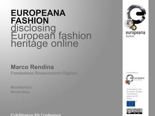 EUROPEANA
FASHION

disclosing European fashion
heritage online
Marco Rendina
Fondazione Rinascimento Digitale
Connected to

#eurfashion
#mrendina
Co-funded by the
European Support
Commission
within the ICT
Policy Programme

EVA/Minerva Xth Conference
Jerusalem, November 13th, 2013

 