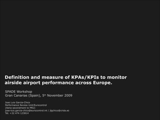 Definition and measure of KPAs/KPIs to monitor airside airport performance across Europe.   SPADE Workshop Gran Canarias (Spain), 5 th  November 2009 Jose Luis Garcia-Chico  Performance Review Unit/Eurocontrol (Aena secondment to PRU) jose-luis.garcia-chico@eurocontrol.int / jlgchico@crida.es Tel. +32 474 123814  