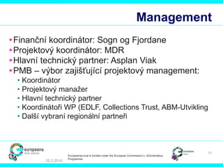 Management Finan ční koordinátor : Sogn og Fjordane Pro jektový koordinátor : MDR Hlavní technický partner : Asplan Viak PMB – výbor zajišťující projektový management : Koordinátor Pr ojektový manažer Hlavní technický partner Koordinátoři WP  (EDLF, Collections Trust, ABM-Utvikling  Další vybraní regionální partneři  25.3.2010 EuropeanaLocal is funded under the European Commission´s  eContentplus Programme. 