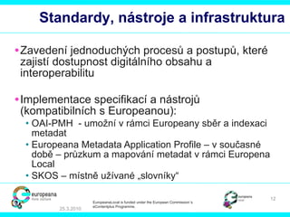 Standar dy ,  nástroje a infrastruktura Zavedení jednoduchých procesů a postupů, které zajistí dostupnost digitálního obsahu a interoperabilitu  Implementace specifikací a nástrojů (kompatibilních s Europeanou):   OAI-PMH  - umožní v rámci Europeany sběr a indexaci metadat   Europeana Metadata Application Profile –  v současné době – průzkum a mapování metadat v rámci Europena Local   SKOS  – místně užívané „slovníky“ 25.3.2010 EuropeanaLocal is funded under the European Commission´s  eContentplus Programme. 