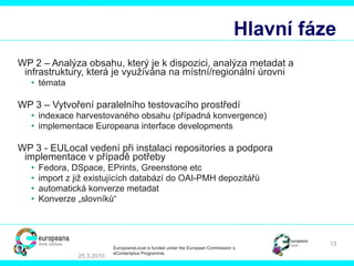 Hlavní fáze WP 2 – Analýza obsahu, který je k dispozici, analýza metadat a infrastruktury, která je využívána na místní/regionální úrovni témata WP 3 – Vytvoření paralelního testovacího prostředí   index ace  harvest ovaného   obsahu  ( případná konvergence ) implement ace  Europeana interface developments WP 3 -  E U Local  vedení   při instalaci  repositories  a podpora implementace v případě potřeby Fedora, DSpace, EPrints, Greenstone etc import  z již existujících databází do OAI-PMH depozitářů automatická konverze metadat   Konverze „slovníků“ 25.3.2010 EuropeanaLocal is funded under the European Commission´s  eContentplus Programme. 