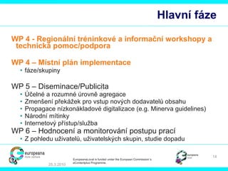 Hlavní fáze WP 4 -  Regi onální  tr é nin kové a informační  workshop y   a technická pomoc/podpora WP 4 – Místní plán implementace  fáze / skupiny WP 5 – Diseminace/Publicita Účelné a rozumné úrovně agregace   Zmenšení překážek pro vstup nových dodavatelů obsahu Propagace nízkonákladové digitalizace  (e.g. Minerva guidelines)  Národní mítinky Internetový přístup/služba WP 6 – Hodnocení a monitorování postupu prací Z pohledu uživatelů, uživatelských skupin, studie dopadu 25.3.2010 EuropeanaLocal is funded under the European Commission´s  eContentplus Programme. 