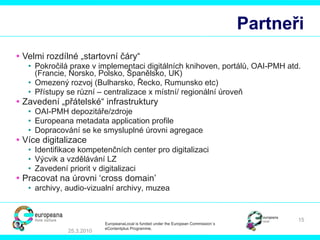 Partneři Velmi rozdílné „startovní čáry“ Pokročilá praxe v implementaci digitálních knihoven, portálů, OAI-PMH atd.  (Franc ie , Nor sko , Pol sko ,  Španělsko , UK) Omezený rozvoj  (Bul harsko ,  Řecko , R umunsko  etc) Přístupy se různí – centralizace x místní/ regionální úroveň   Zavedení „přátelské“ infrastruktury OAI-PMH  depozitáře/zdroje Europeana metadata application profile Dopracování se ke smysluplné úrovni agregace Více digitalizace Identifikace kompetenčních center pro digitalizaci Výcvik a vzdělávání LZ Zavedení priorit v digitalizaci Pracovat na úrovni  ‘cross domain’  a rchivy , audio-vi z ual ní  archiv y , mu zea 25.3.2010 EuropeanaLocal is funded under the European Commission´s  eContentplus Programme. 