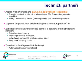 Techničtí partneři Asplan Viak (Nor sko ) and  EEA  s.r.o.  (S lovenská Republika ) Transfer  znalostí, spolupráce a interakce s  EDLF  (centrální jednotka projektu) Pokrytí evropského území (země spadající pod technické partnery) Zapojení do pracovních skupin E uropeana.net/   Europeana v1.0  Zabezpečení efektivní technické pomoci a podpory pro místní/lokální partnery Tréninkové  workshop y   Překlad příruček a manuálů Individual ní  partner ské  implementa ční  pl ány   „ help desk “   a  ‘flying doctor’ Zavedení scénářů pro užívání nástrojů   Automatická konverze metadat 25.3.2010 EuropeanaLocal is funded under the European Commission´s  eContentplus Programme. 
