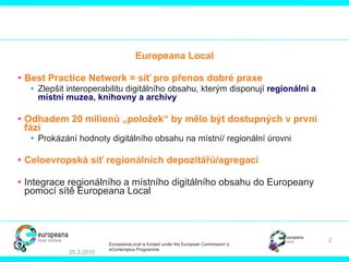 Europeana Local Best Practice Network  = síť pro přenos dobré praxe Zlepšit interoperabilitu digitálního obsahu, kterým disponují  regionální a místní muzea, knihovny a archivy   Odhadem  20 mil ionů   „položek“ by mělo být dostupných v první fázi Prokázání hodnoty digitálního obsahu na místní/ regionální úrovni Celoevropská síť regionálních depozitářů/agregací   Integrace regionálního a místního digitálního obsahu do Europeany pomocí sítě Europeana Local 25.3.2010 EuropeanaLocal is funded under the European Commission´s  eContentplus Programme. 
