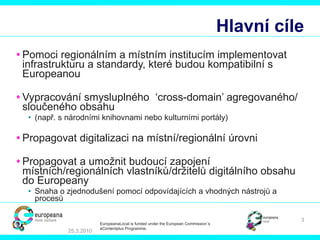 Hlavní cíle Pomoci regionálním a místním institucím implementovat infrastrukturu a standardy, které budou kompatibilní s Europeanou Vypracování smysluplného  ‘cross-domain’  agregovaného/ sloučeného obsahu ( např. s národními knihovnami nebo kulturními portály ) Propagovat digitalizaci na místní/regionální úrovni Propagovat a umožnit budoucí zapojení místních/regionálních vlastníků/držitelů digitálního obsahu do Europeany Snaha o zjednodušení pomocí odpovídajících a vhodných nástrojů a procesů 25.3.2010 EuropeanaLocal is funded under the European Commission´s  eContentplus Programme. 