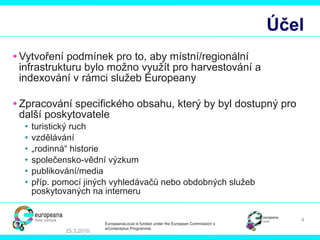 Účel Vytvoření podmínek pro to, aby místní/regionální infrastrukturu bylo možno využít pro harvestování a indexování v rámci služeb Europeany Zpracování specifického obsahu, který by byl dostupný pro další poskytovatele   turistický ruch vzdělávání „ rodinná“ historie společensko-vědní výzkum publikování/media   příp. pomocí jiných vyhledávačů nebo obdobných služeb poskytovaných na interneru 25.3.2010 EuropeanaLocal is funded under the European Commission´s  eContentplus Programme. 