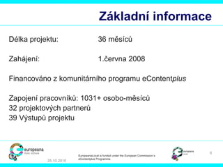 Základní informace Délka projektu: 36  měsíců Zahájení: 1.června 2008 Financováno z komunitárního programu eContent plus Zapojení pracovníků:  1031+  osobo-měsíců 32  projektových partnerů 39  Výstupů projektu 25.10.2010 EuropeanaLocal is funded under the European Commission´s  eContentplus Programme. 