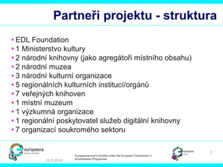Partneři projektu - struktura EDL Foundation  1 M inisterstvo kultury   2  národní knihovny  ( jako agregátoři místního obsahu) 2  národní muzea 3  národní kulturní organizace 5  regionálních kulturních institucí/orgánů 7  veřejných knihoven   1  místní muzeum 1  výzkumná organizace 1  regionální poskytovatel služeb digitální knihovny 7  organizací soukromého sektoru 25.3.2010 EuropeanaLocal is funded under the European Commission´s  eContentplus Programme. 