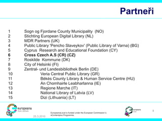 Partneři 1 Sogn og Fjordane County Municipality   (NO) 2 Stichting European Digital Library  (NL) 3 MDR Partners  (UK) 4 Public Library 'Pencho Slaveykov' (Public Library of Varna)  (BG) 5 Cyprus  Research and Educational Foundation  (CY) 6 Cross Czech A.S  (CR) (CZ) 7 Roskilde  Kommune  (DK) 8 City of Helsinki  (FI) 9 Zentral- und Landesbibliothek Berlin  (DE) 10 Veria Central Public Library  (GR) 11 Békés County Library & Human Service Centre  (HU) 12 An Chomhairle Leabharlanna  (IE) 13 Regione Marche  (IT) 14 National Library of Latvia  (LV) 15 Dizi (Lithuania)  (LT) 25.3.2010 EuropeanaLocal is funded under the European Commission´s  eContentplus Programme. 