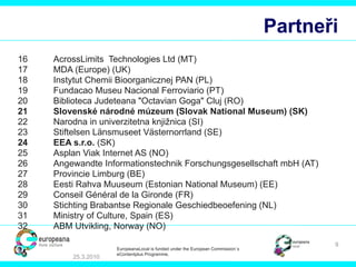 Partneři 16 AcrossLimits  Technologies Ltd  (MT) 17 MDA (Europe)  (UK) 18 Instytut Chemii Bioorganicznej PAN  (PL) 19 Fundacao Museu Nacional Ferroviario  (PT) 20 Biblioteca Judeteana "Octavian Goga" Cluj  (RO) 21 Slovenské národné múzeum (Slovak National Museum)  (SK) 22 Narodna in univerzitetna knjižnica  (SI) 23 Stiftelsen Länsmuseet Västernorrland  (SE) 24 EEA s.r.o.  (SK) 25 Asplan Viak Internet AS  (NO) 26 Angewandte Informationstechnik Forschungsgesellschaft mbH  (AT) 27 Provincie Limburg  (BE) 28 Eesti Rahva Muuseum (Estonian National Museum)  (EE) 29 Conseil Général de la Gironde  (FR) 30 Stichting Brabantse Regionale Geschiedbeoefening  (NL) 31 Ministry of Culture, Spain  (ES) 32 ABM Utvikling, Norway  (NO) 25.3.2010 EuropeanaLocal is funded under the European Commission´s  eContentplus Programme. 