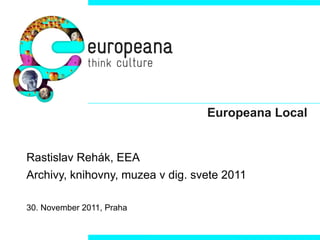 Europeana Local Rastislav Rehák, EEA  Archivy, knihovny, muzea v dig. svete 2011 30. November 2011, Praha 