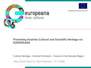co-funded by the European Commission




Promoting Austrian Cultural and Scientific Heritage via
EUROPEANA



Cultural Heritage - Cultural Promotion - Tourism in the Danube Region

Mag. Gerda Koch, Dr. Sigrid Reinitzer, 17.11.2009
 