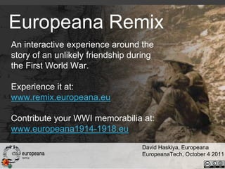 Europeana Remix
An interactive experience around the
story of an unlikely friendship during
the First World War.

Experience it at:
www.remix.europeana.eu

Contribute your WWI memorabilia at:
www.europeana1914-1918.eu

                                  David Haskiya, Europeana
                                  EuropeanaTech, October 4 2011
 