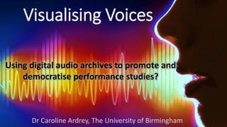 Visualising Voices
Using digital audio archives to promote and
democratise performance studies?
Dr Caroline Ardrey, The Un...