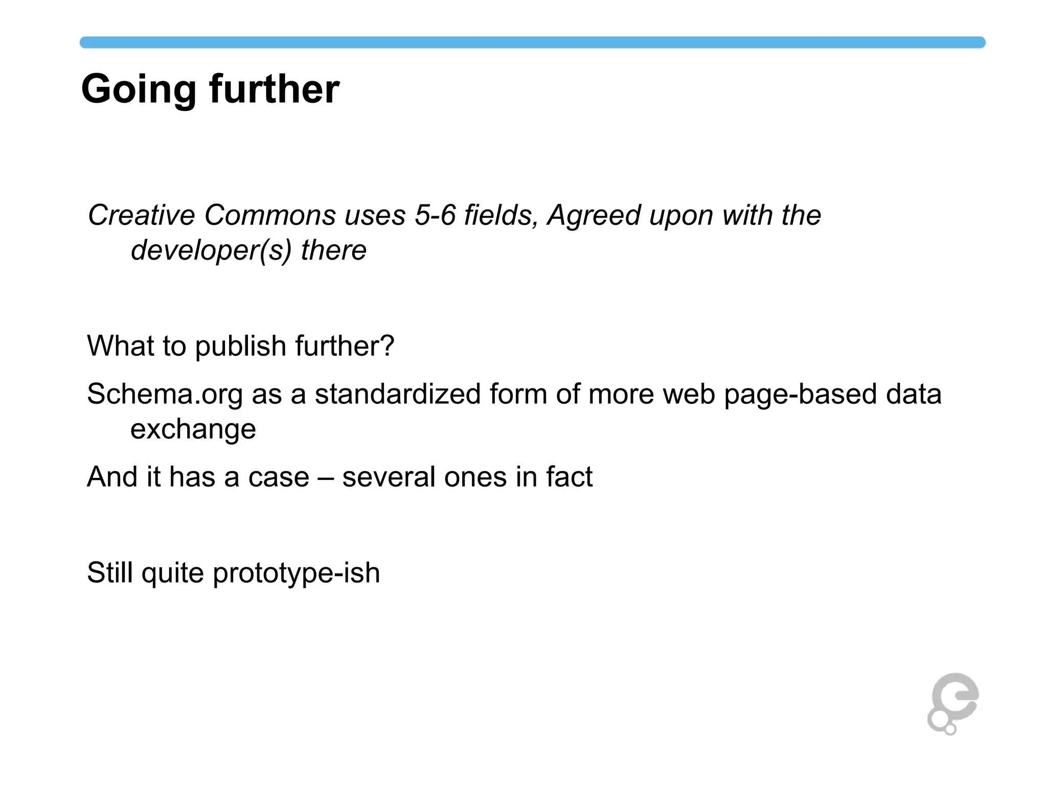 Going further
Creative Commons uses 5-6 fields, Agreed upon with the
developer(s) there
What to publish further?
Schema.org as a standardized form of more web page-based data
exchange
And it has a case – several ones in fact
Still quite prototype-ish
 
