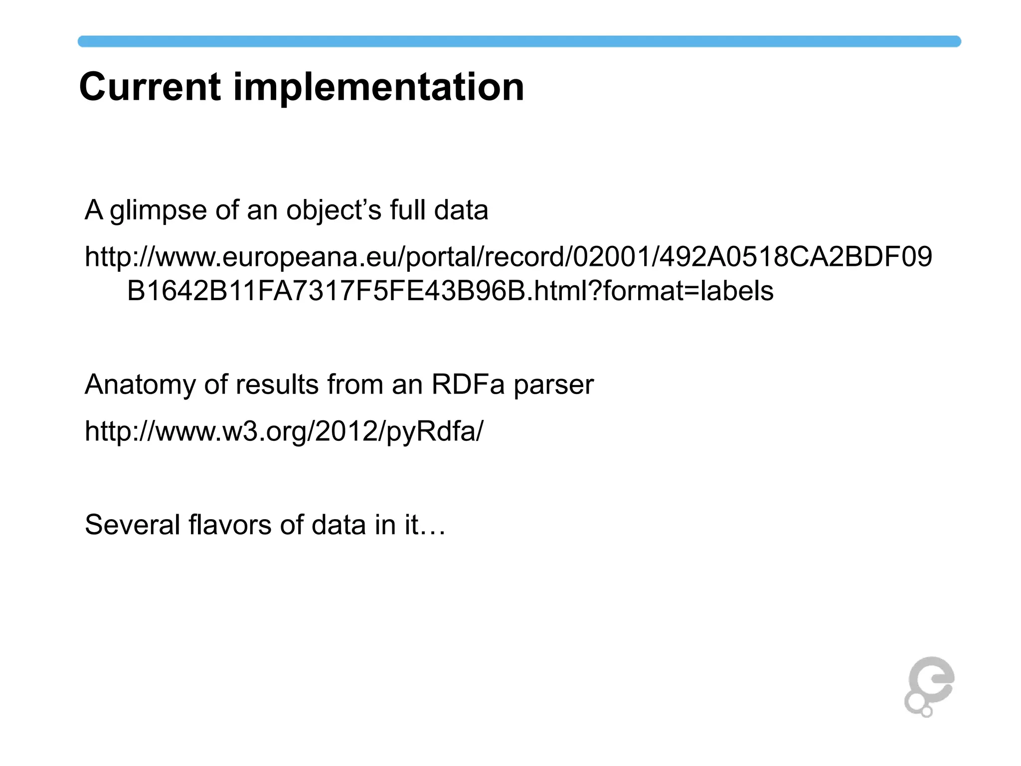 Current implementation
A glimpse of an object’s full data
http://www.europeana.eu/portal/record/02001/492A0518CA2BDF09
B1642B11FA7317F5FE43B96B.html?format=labels
Anatomy of results from an RDFa parser
http://www.w3.org/2012/pyRdfa/
Several flavors of data in it…
 