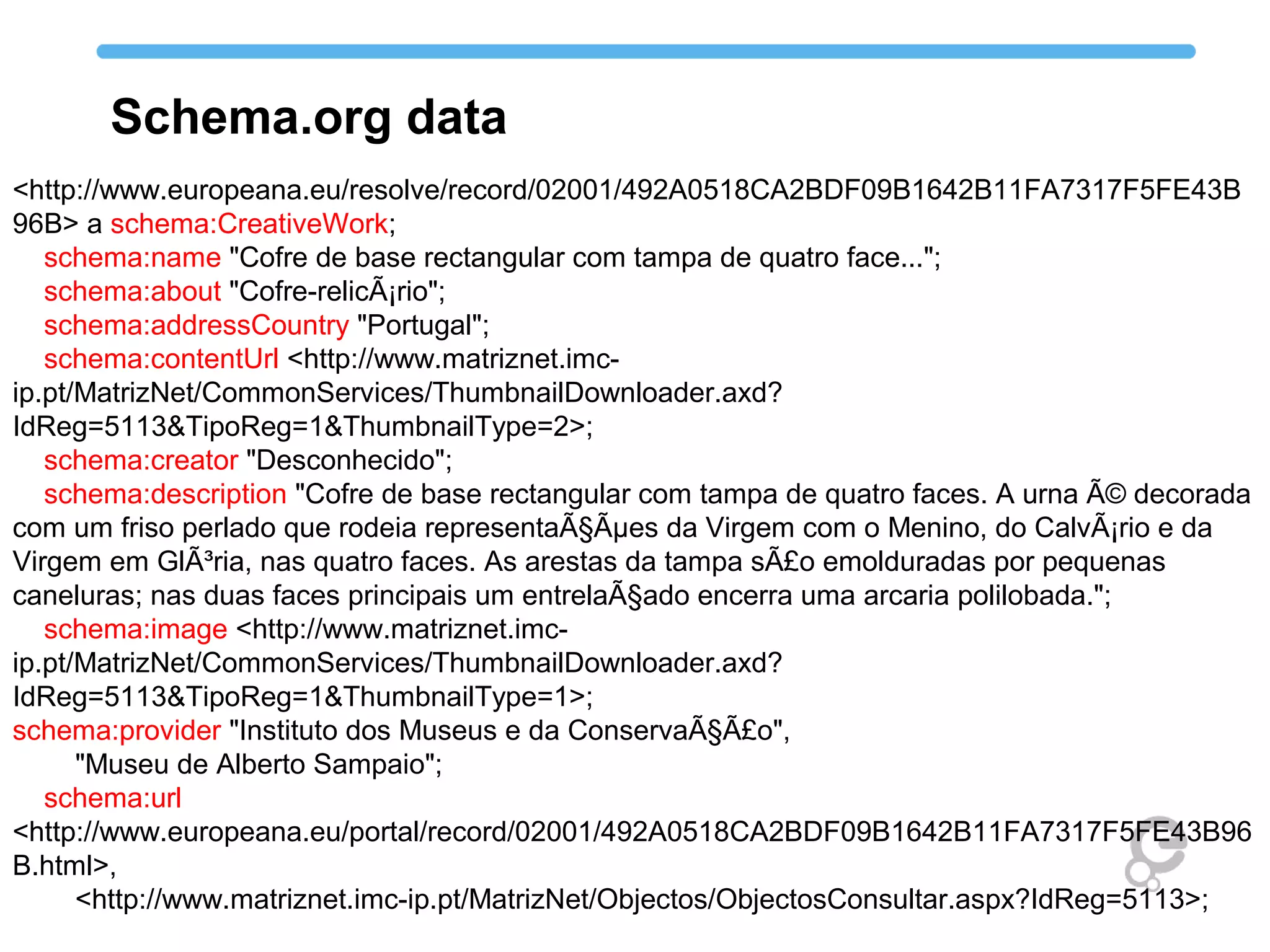 <http://www.europeana.eu/resolve/record/02001/492A0518CA2BDF09B1642B11FA7317F5FE43B
96B> a schema:CreativeWork;
schema:name "Cofre de base rectangular com tampa de quatro face...";
schema:about "Cofre-relicÃ¡rio";
schema:addressCountry "Portugal";
schema:contentUrl <http://www.matriznet.imc-
ip.pt/MatrizNet/CommonServices/ThumbnailDownloader.axd?
IdReg=5113&TipoReg=1&ThumbnailType=2>;
schema:creator "Desconhecido";
schema:description "Cofre de base rectangular com tampa de quatro faces. A urna Ã© decorada
com um friso perlado que rodeia representaÃ§Ãµes da Virgem com o Menino, do CalvÃ¡rio e da
Virgem em GlÃ³ria, nas quatro faces. As arestas da tampa sÃ£o emolduradas por pequenas
caneluras; nas duas faces principais um entrelaÃ§ado encerra uma arcaria polilobada.";
schema:image <http://www.matriznet.imc-
ip.pt/MatrizNet/CommonServices/ThumbnailDownloader.axd?
IdReg=5113&TipoReg=1&ThumbnailType=1>;
schema:provider "Instituto dos Museus e da ConservaÃ§Ã£o",
"Museu de Alberto Sampaio";
schema:url
<http://www.europeana.eu/portal/record/02001/492A0518CA2BDF09B1642B11FA7317F5FE43B96
B.html>,
<http://www.matriznet.imc-ip.pt/MatrizNet/Objectos/ObjectosConsultar.aspx?IdReg=5113>;
Schema.org data
 