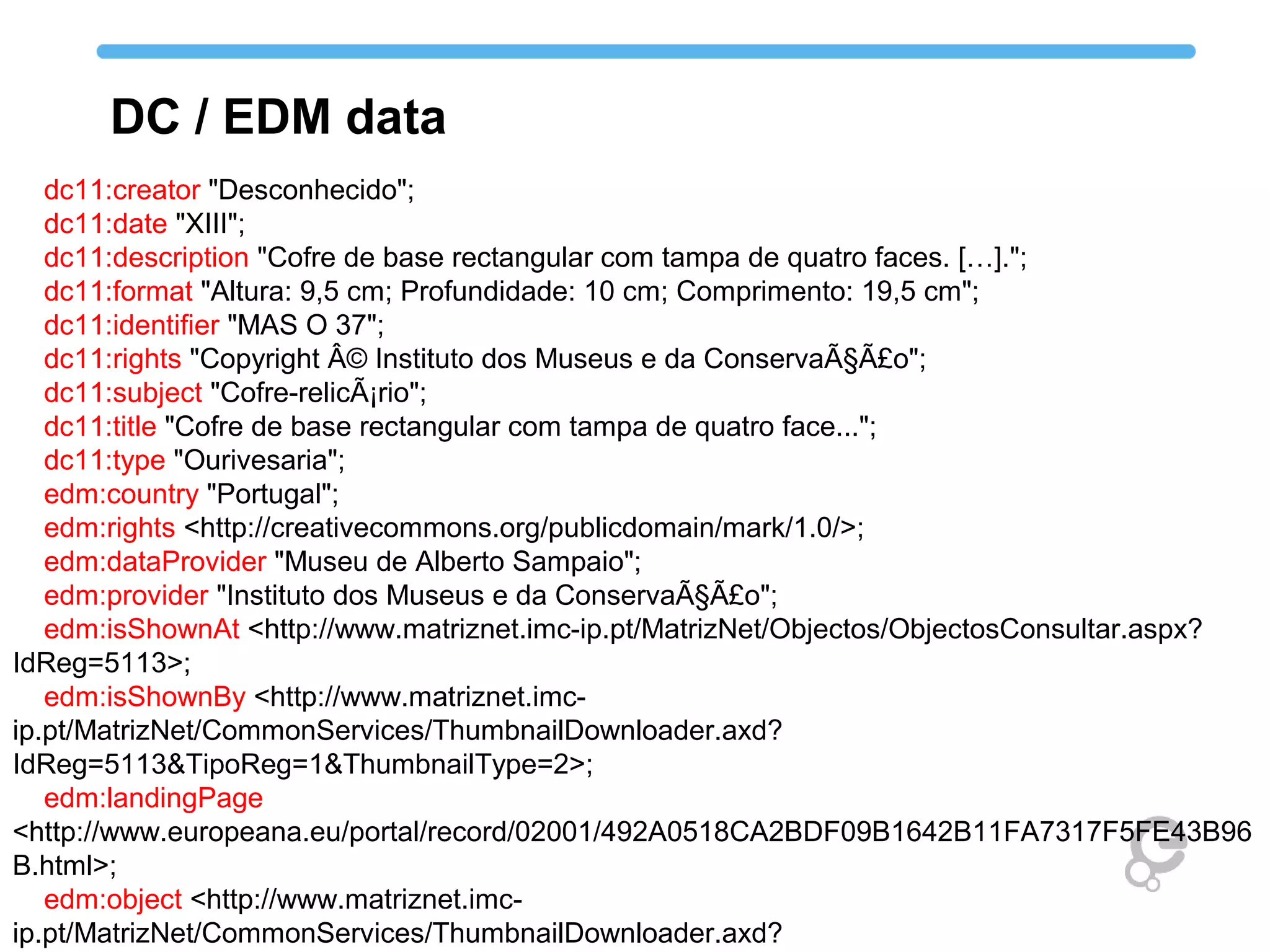 dc11:creator "Desconhecido";
dc11:date "XIII";
dc11:description "Cofre de base rectangular com tampa de quatro faces. […].";
dc11:format "Altura: 9,5 cm; Profundidade: 10 cm; Comprimento: 19,5 cm";
dc11:identifier "MAS O 37";
dc11:rights "Copyright Â© Instituto dos Museus e da ConservaÃ§Ã£o";
dc11:subject "Cofre-relicÃ¡rio";
dc11:title "Cofre de base rectangular com tampa de quatro face...";
dc11:type "Ourivesaria";
edm:country "Portugal";
edm:rights <http://creativecommons.org/publicdomain/mark/1.0/>;
edm:dataProvider "Museu de Alberto Sampaio";
edm:provider "Instituto dos Museus e da ConservaÃ§Ã£o";
edm:isShownAt <http://www.matriznet.imc-ip.pt/MatrizNet/Objectos/ObjectosConsultar.aspx?
IdReg=5113>;
edm:isShownBy <http://www.matriznet.imc-
ip.pt/MatrizNet/CommonServices/ThumbnailDownloader.axd?
IdReg=5113&TipoReg=1&ThumbnailType=2>;
edm:landingPage
<http://www.europeana.eu/portal/record/02001/492A0518CA2BDF09B1642B11FA7317F5FE43B96
B.html>;
edm:object <http://www.matriznet.imc-
ip.pt/MatrizNet/CommonServices/ThumbnailDownloader.axd?
DC / EDM data
 