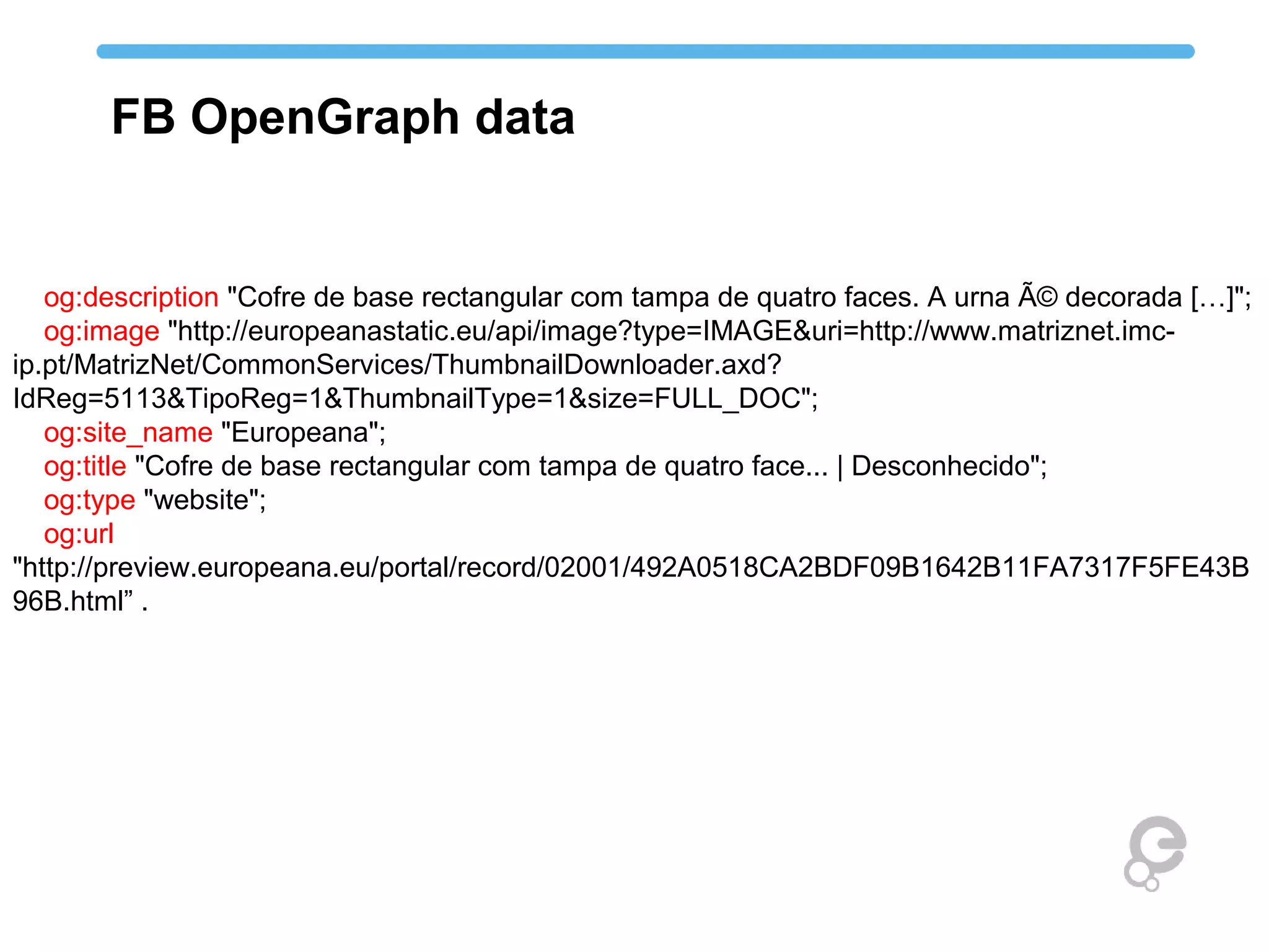 og:description "Cofre de base rectangular com tampa de quatro faces. A urna Ã© decorada […]";
og:image "http://europeanastatic.eu/api/image?type=IMAGE&uri=http://www.matriznet.imc-
ip.pt/MatrizNet/CommonServices/ThumbnailDownloader.axd?
IdReg=5113&TipoReg=1&ThumbnailType=1&size=FULL_DOC";
og:site_name "Europeana";
og:title "Cofre de base rectangular com tampa de quatro face... | Desconhecido";
og:type "website";
og:url
"http://preview.europeana.eu/portal/record/02001/492A0518CA2BDF09B1642B11FA7317F5FE43B
96B.html” .
FB OpenGraph data
 