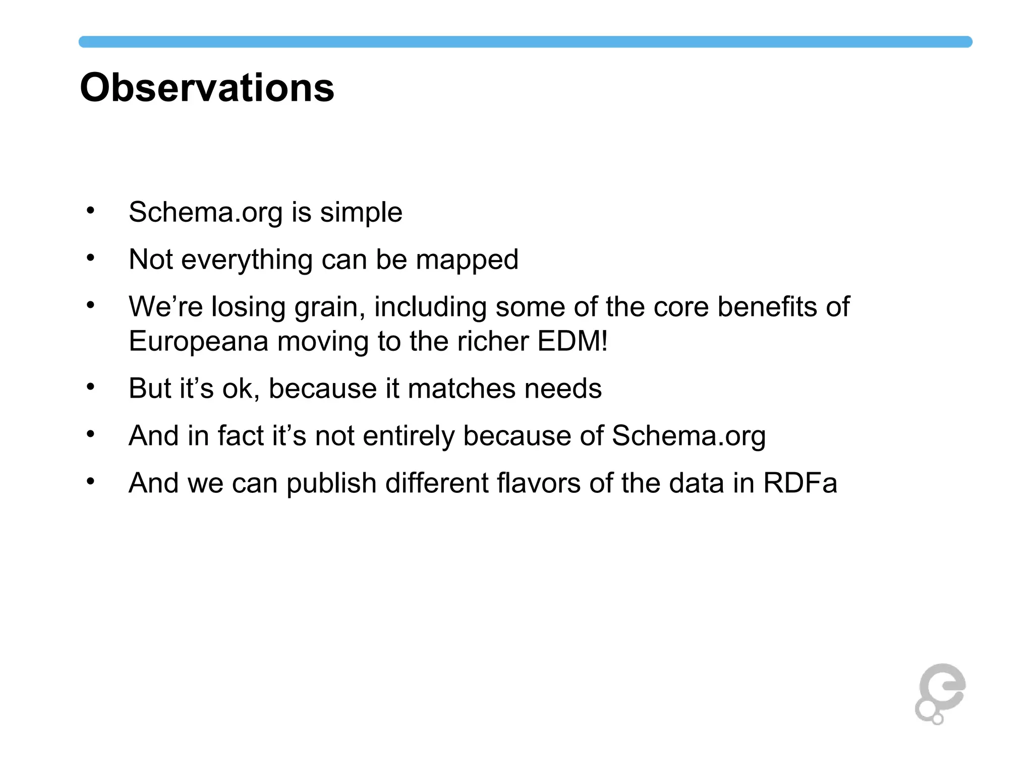 Observations
• Schema.org is simple
• Not everything can be mapped
• We’re losing grain, including some of the core benefits of
Europeana moving to the richer EDM!
• But it’s ok, because it matches needs
• And in fact it’s not entirely because of Schema.org
• And we can publish different flavors of the data in RDFa
 