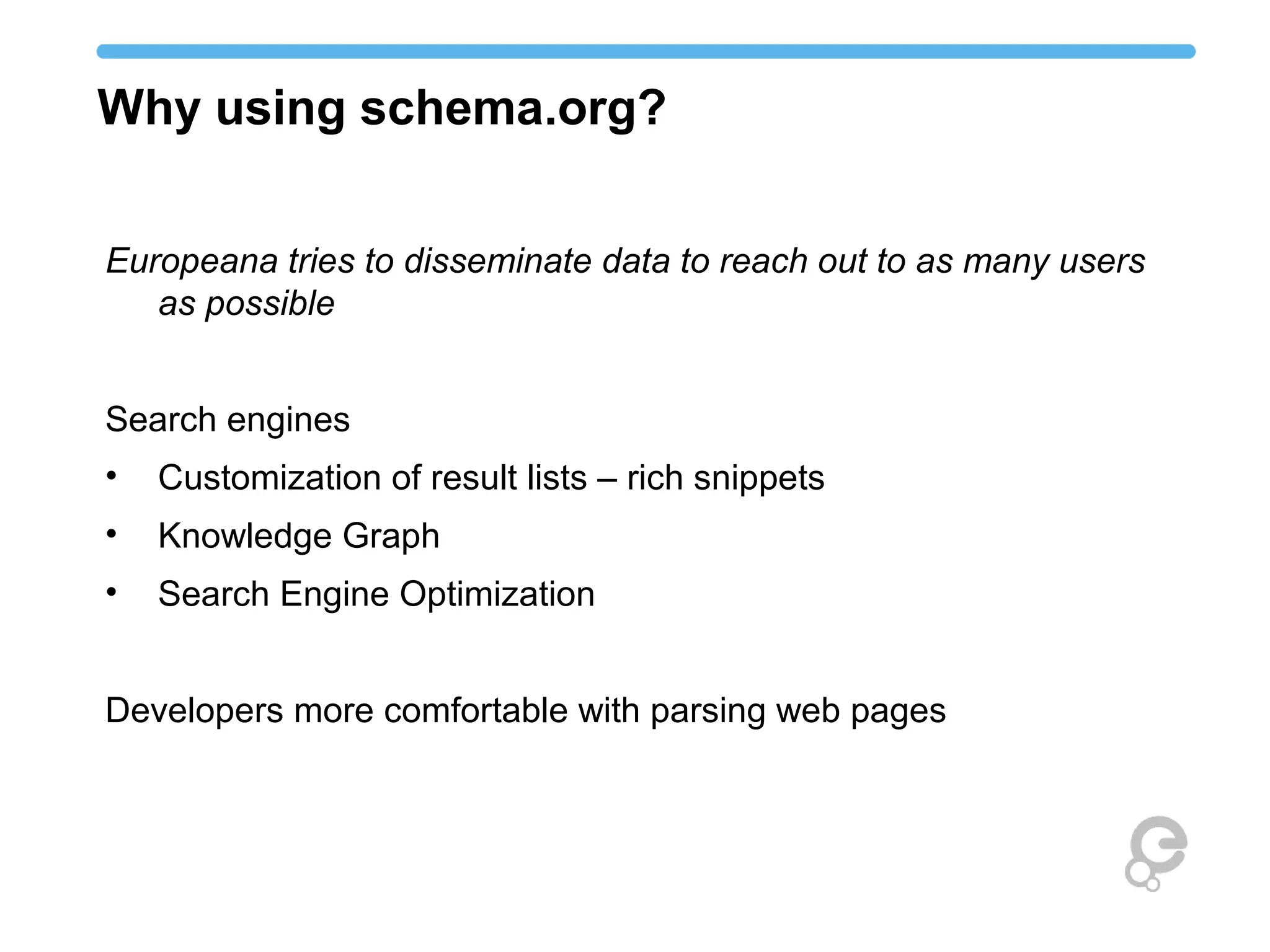 Why using schema.org?
Europeana tries to disseminate data to reach out to as many users
as possible
Search engines
• Customization of result lists – rich snippets
• Knowledge Graph
• Search Engine Optimization
Developers more comfortable with parsing web pages
 
