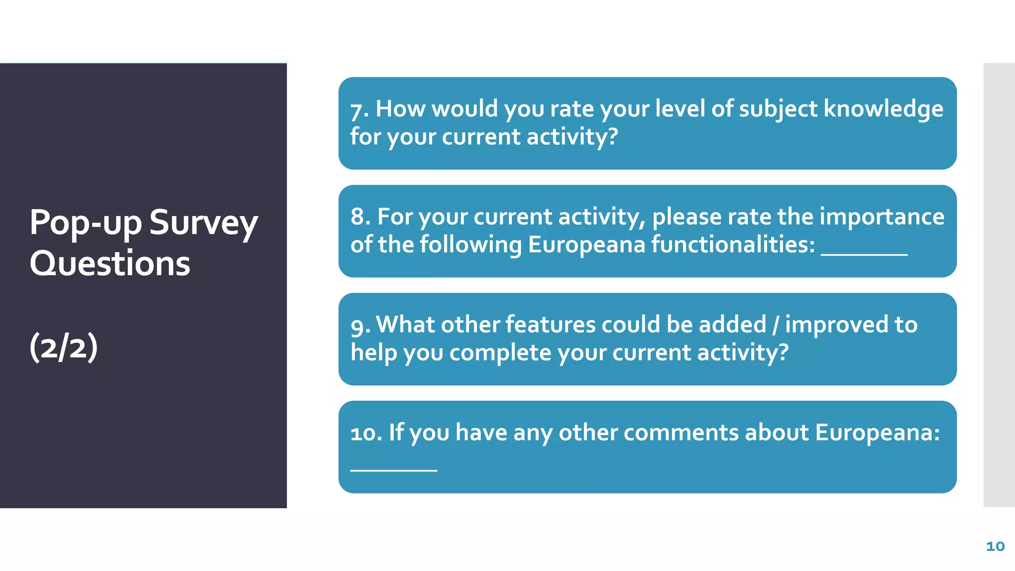 Pop-upSurvey
Questions
(2/2)
7. How would you rate your level of subject knowledge
for your current activity?
8. For your current activity, please rate the importance
of the following Europeana functionalities: _______
9. What other features could be added / improved to
help you complete your current activity?
10. If you have any other comments about Europeana:
_______
10
 